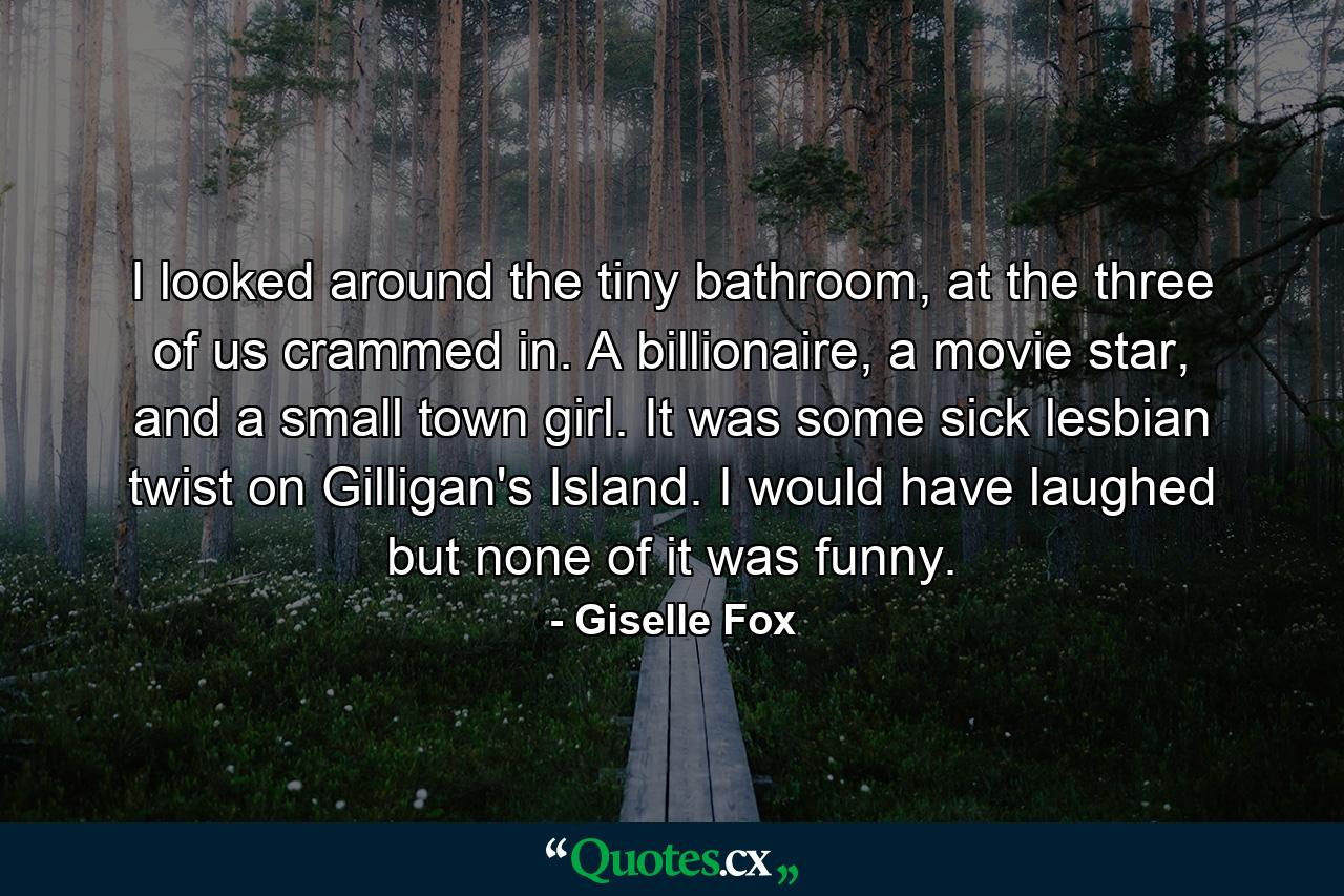 I looked around the tiny bathroom, at the three of us crammed in. A billionaire, a movie star, and a small town girl. It was some sick lesbian twist on Gilligan's Island. I would have laughed but none of it was funny. - Quote by Giselle Fox