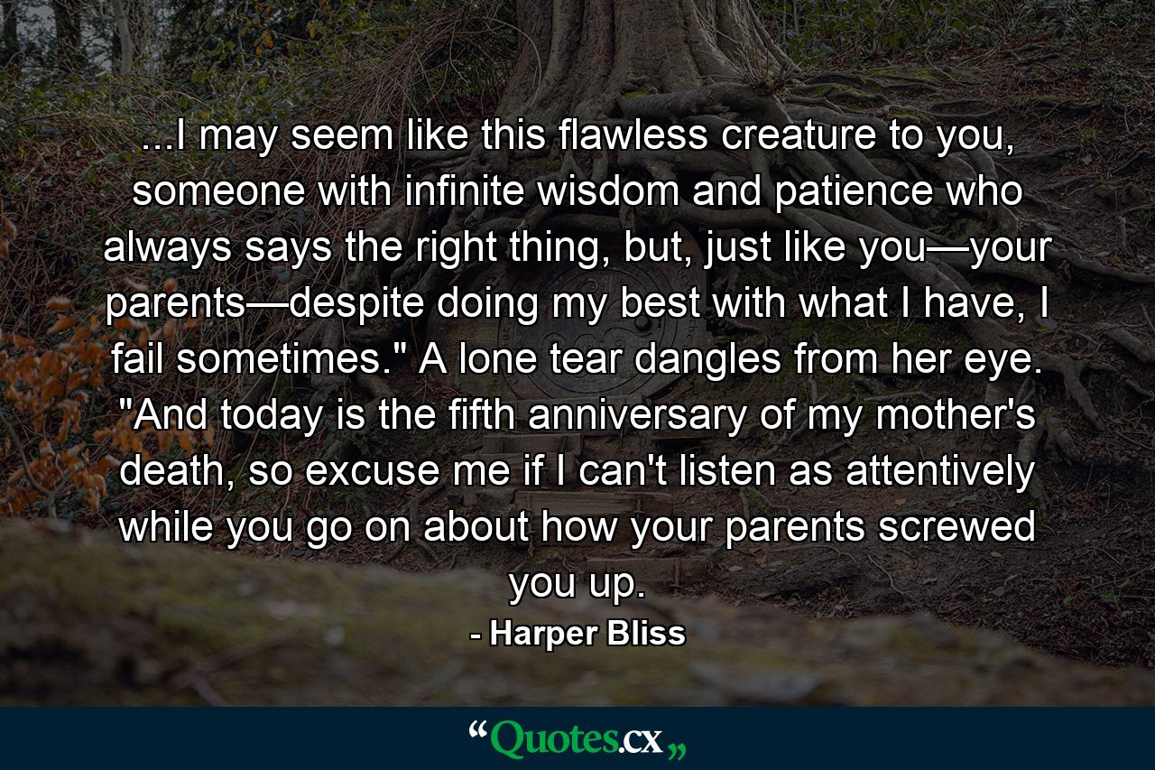 ...I may seem like this flawless creature to you, someone with infinite wisdom and patience who always says the right thing, but, just like you—your parents—despite doing my best with what I have, I fail sometimes.