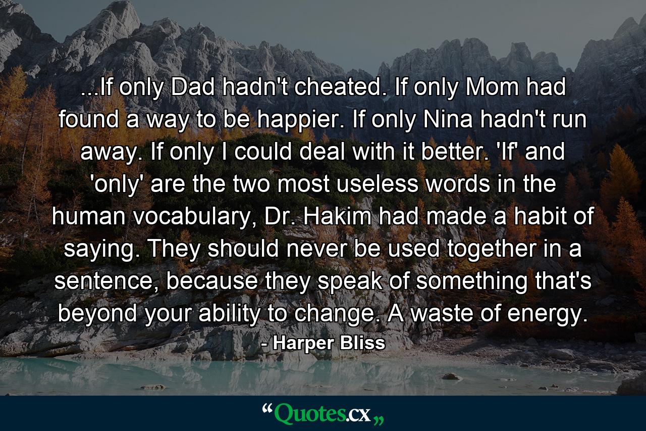 ...If only Dad hadn't cheated. If only Mom had found a way to be happier. If only Nina hadn't run away. If only I could deal with it better. 'If' and 'only' are the two most useless words in the human vocabulary, Dr. Hakim had made a habit of saying. They should never be used together in a sentence, because they speak of something that's beyond your ability to change. A waste of energy. - Quote by Harper Bliss