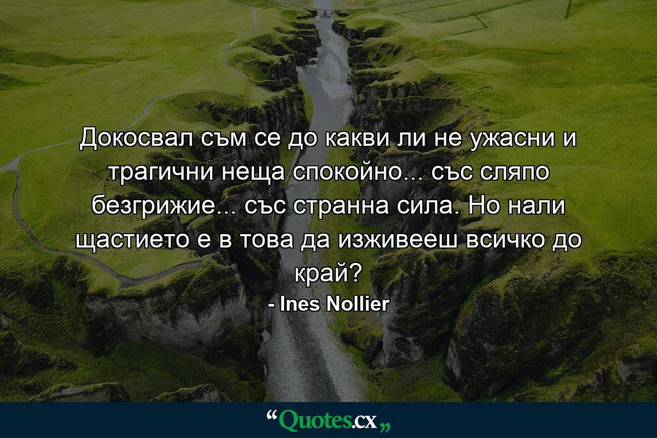 Докосвал съм се до какви ли не ужасни и трагични неща спокойно... със сляпо безгрижие... със странна сила. Но нали щастието е в това да изживееш всичко до край? - Quote by Ines Nollier