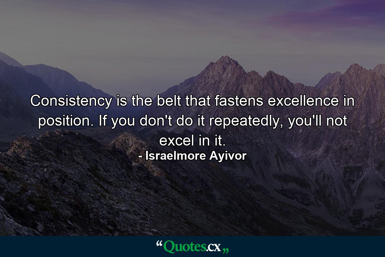 Consistency is the belt that fastens excellence in position. If you don't do it repeatedly, you'll not excel in it. - Quote by Israelmore Ayivor