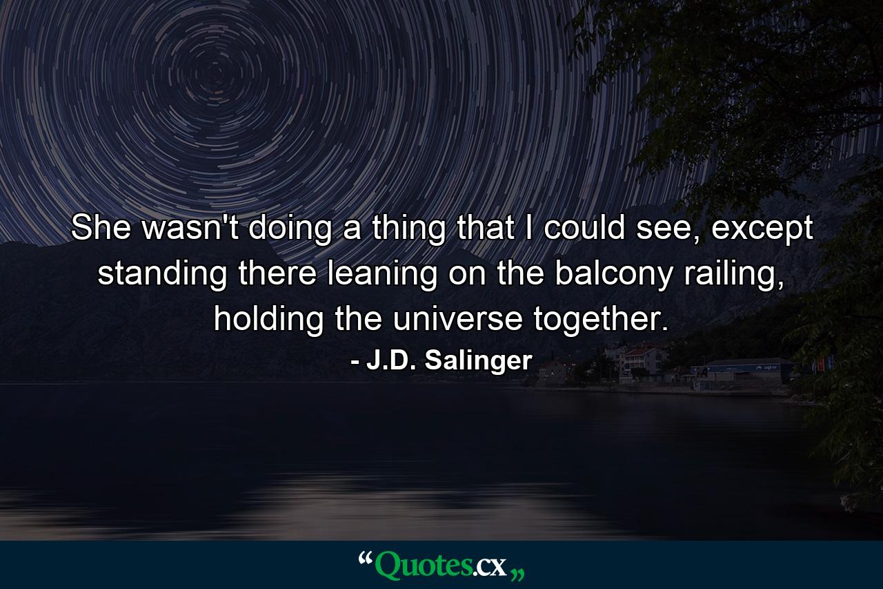 She wasn't doing a thing that I could see, except standing there leaning on the balcony railing, holding the universe together. - Quote by J.D. Salinger