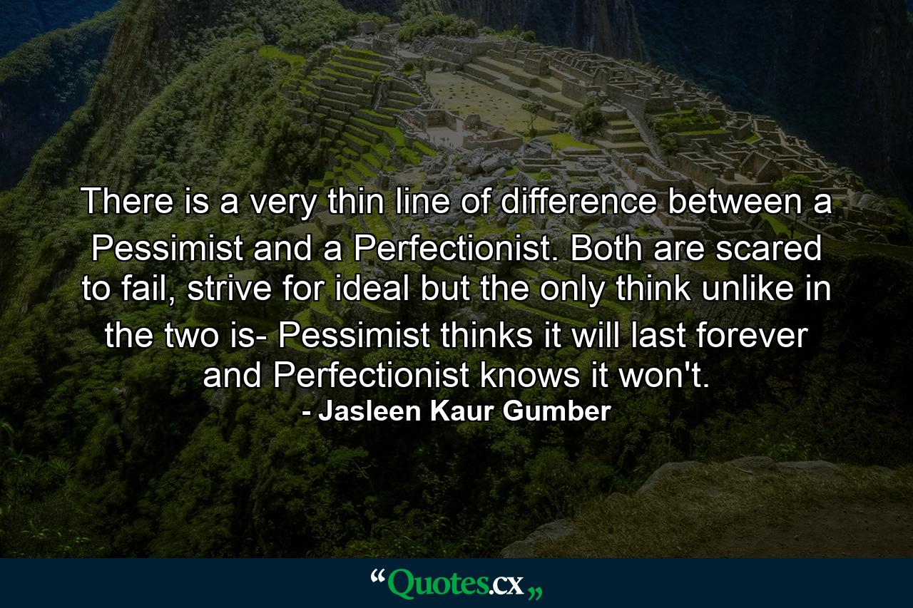 There is a very thin line of difference between a Pessimist and a Perfectionist. Both are scared to fail, strive for ideal but the only think unlike in the two is- Pessimist thinks it will last forever and Perfectionist knows it won't. - Quote by Jasleen Kaur Gumber