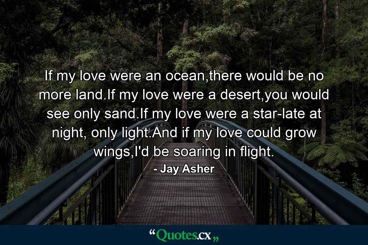 If my love were an ocean,there would be no more land.If my love were a desert,you would see only sand.If my love were a star-late at night, only light.And if my love could grow wings,I'd be soaring in flight. - Quote by Jay Asher