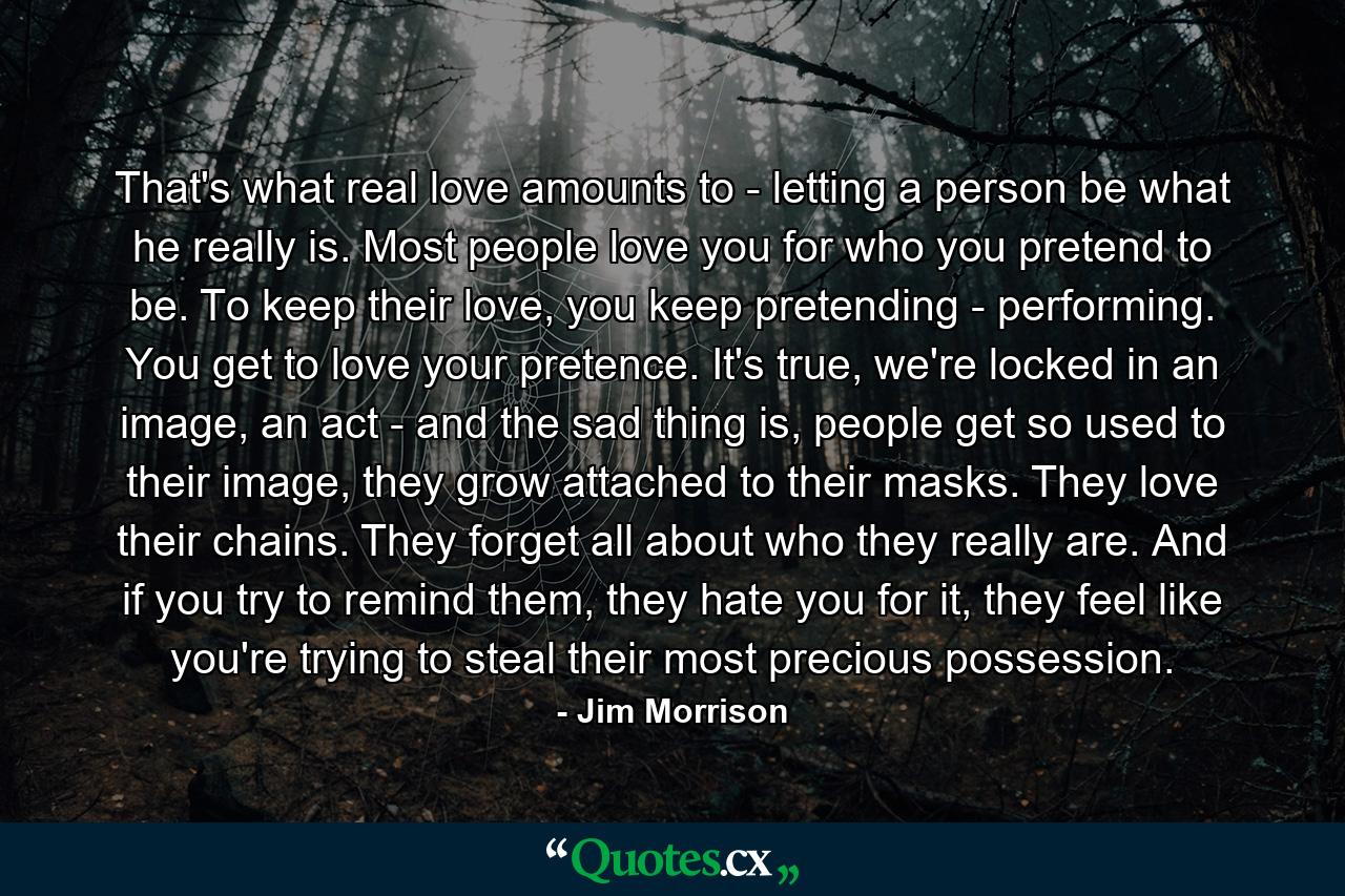 That's what real love amounts to - letting a person be what he really is. Most people love you for who you pretend to be. To keep their love, you keep pretending - performing. You get to love your pretence. It's true, we're locked in an image, an act - and the sad thing is, people get so used to their image, they grow attached to their masks. They love their chains. They forget all about who they really are. And if you try to remind them, they hate you for it, they feel like you're trying to steal their most precious possession. - Quote by Jim Morrison