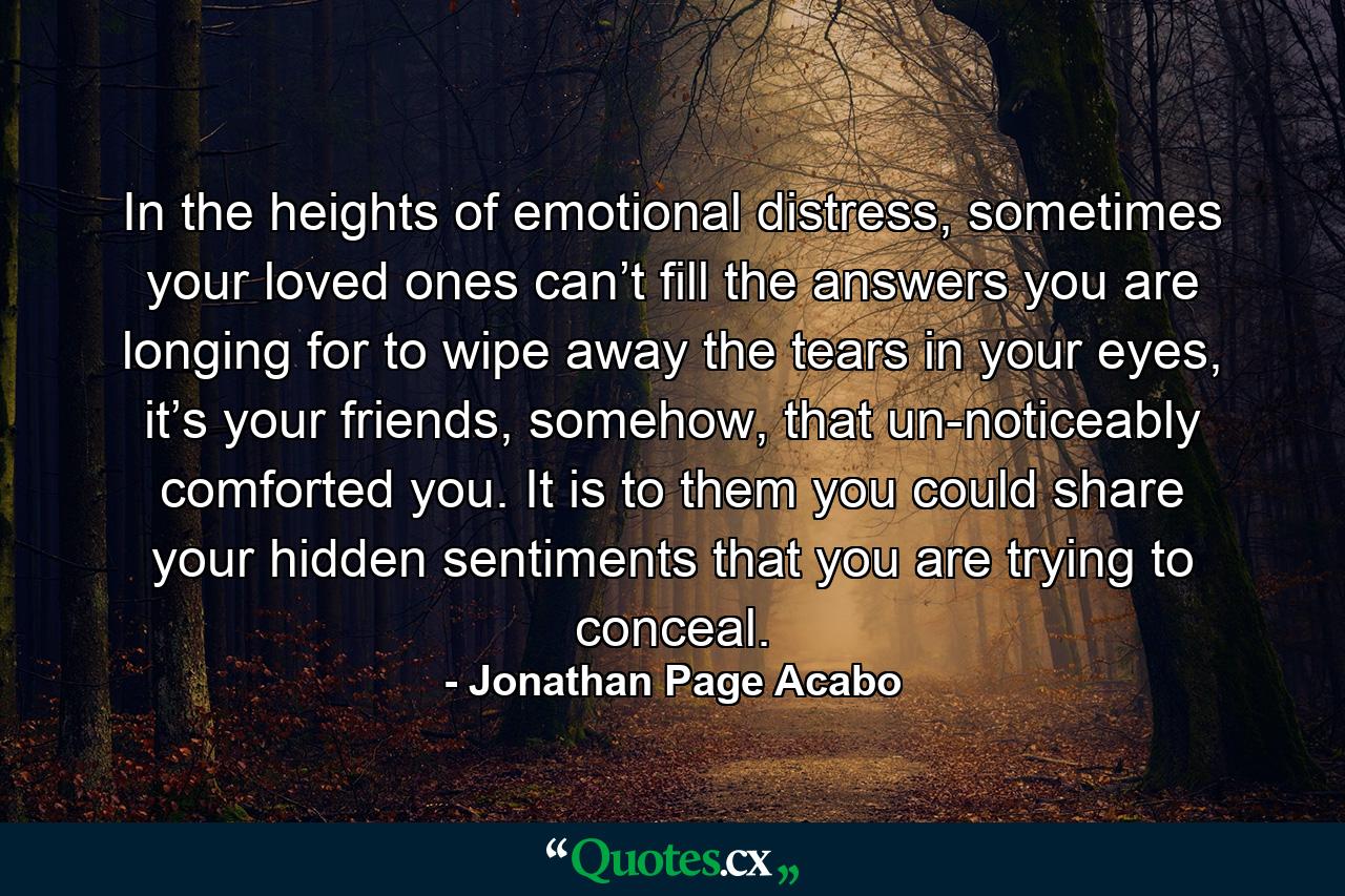 In the heights of emotional distress, sometimes your loved ones can’t fill the answers you are longing for to wipe away the tears in your eyes, it’s your friends, somehow, that un-noticeably comforted you. It is to them you could share your hidden sentiments that you are trying to conceal. - Quote by Jonathan Page Acabo