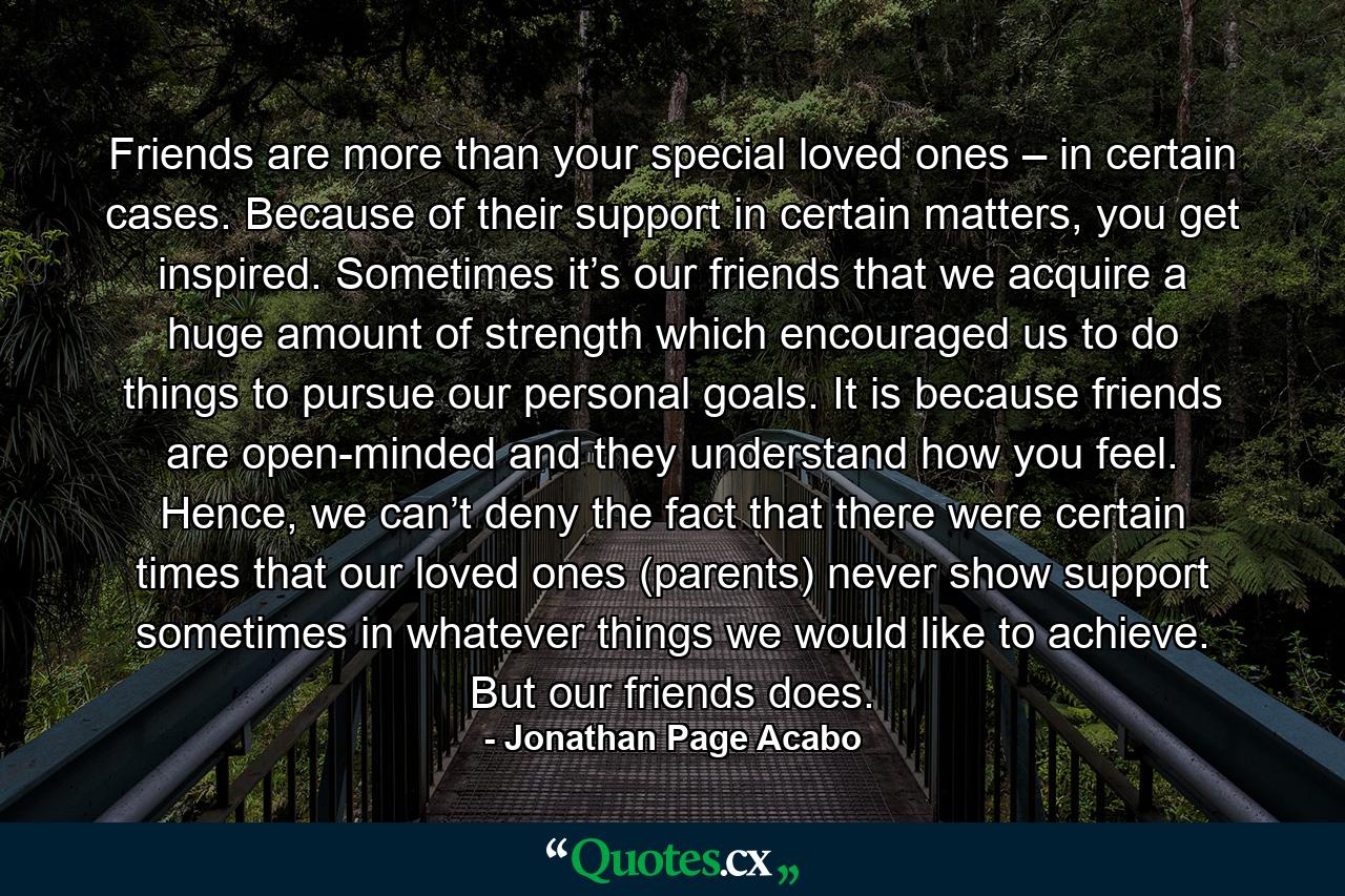 Friends are more than your special loved ones – in certain cases. Because of their support in certain matters, you get inspired. Sometimes it’s our friends that we acquire a huge amount of strength which encouraged us to do things to pursue our personal goals. It is because friends are open-minded and they understand how you feel. Hence, we can’t deny the fact that there were certain times that our loved ones (parents) never show support sometimes in whatever things we would like to achieve. But our friends does. - Quote by Jonathan Page Acabo