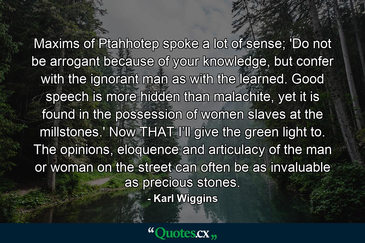 Maxims of Ptahhotep spoke a lot of sense; 'Do not be arrogant because of your knowledge, but confer with the ignorant man as with the learned. Good speech is more hidden than malachite, yet it is found in the possession of women slaves at the millstones.' Now THAT I’ll give the green light to. The opinions, eloquence and articulacy of the man or woman on the street can often be as invaluable as precious stones. - Quote by Karl Wiggins