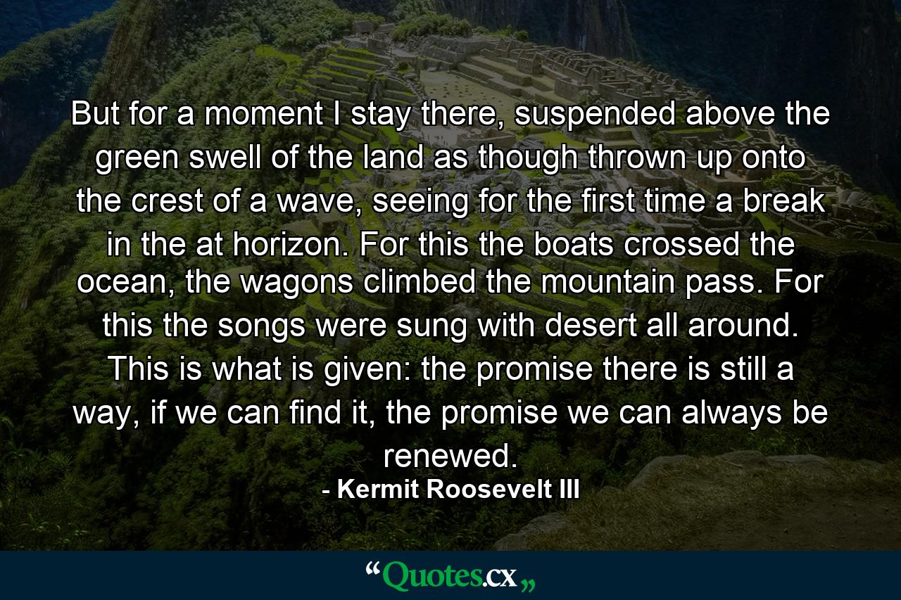 But for a moment I stay there, suspended above the green swell of the land as though thrown up onto the crest of a wave, seeing for the first time a break in the at horizon. For this the boats crossed the ocean, the wagons climbed the mountain pass. For this the songs were sung with desert all around. This is what is given: the promise there is still a way, if we can find it, the promise we can always be renewed. - Quote by Kermit Roosevelt III