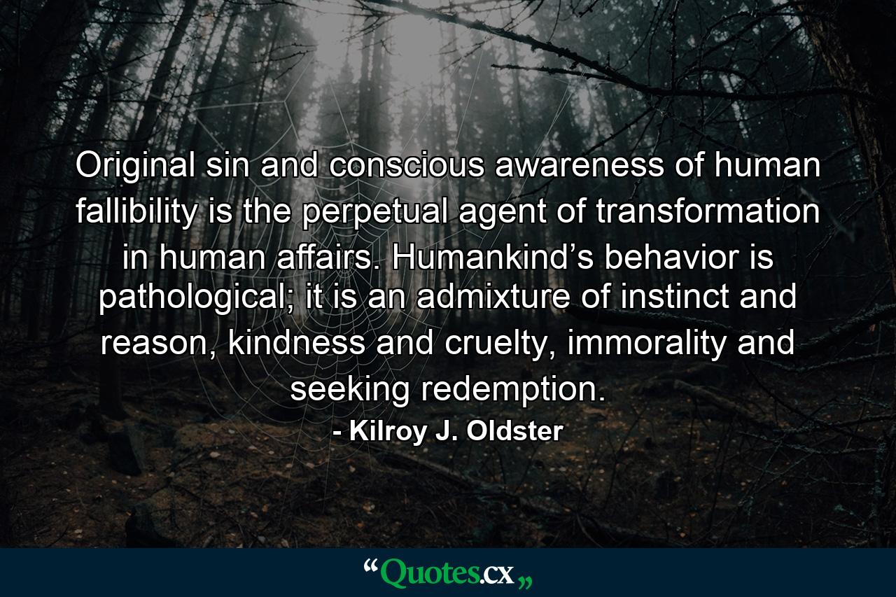 Original sin and conscious awareness of human fallibility is the perpetual agent of transformation in human affairs. Humankind’s behavior is pathological; it is an admixture of instinct and reason, kindness and cruelty, immorality and seeking redemption. - Quote by Kilroy J. Oldster