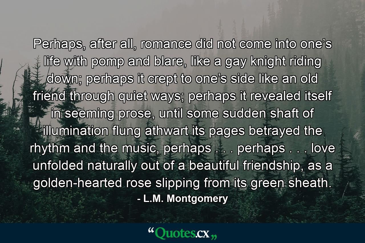 Perhaps, after all, romance did not come into one’s life with pomp and blare, like a gay knight riding down; perhaps it crept to one’s side like an old friend through quiet ways; perhaps it revealed itself in seeming prose, until some sudden shaft of illumination flung athwart its pages betrayed the rhythm and the music, perhaps . . . perhaps . . . love unfolded naturally out of a beautiful friendship, as a golden-hearted rose slipping from its green sheath. - Quote by L.M. Montgomery