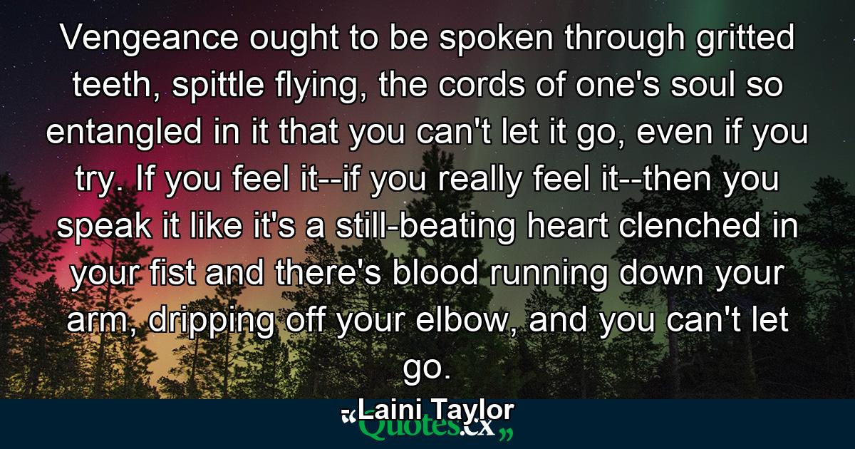 Vengeance ought to be spoken through gritted teeth, spittle flying, the cords of one's soul so entangled in it that you can't let it go, even if you try. If you feel it--if you really feel it--then you speak it like it's a still-beating heart clenched in your fist and there's blood running down your arm, dripping off your elbow, and you can't let go. - Quote by Laini Taylor