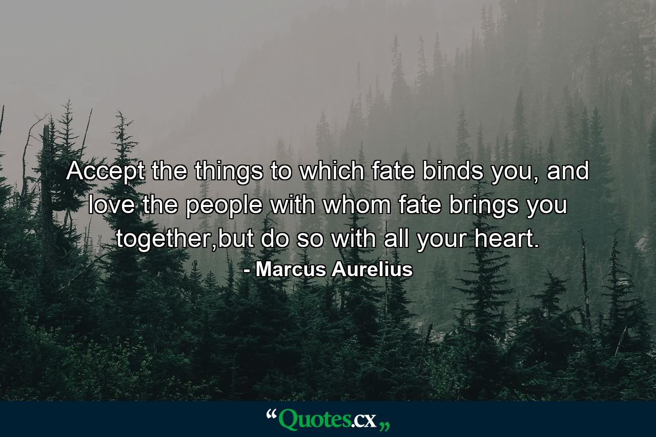 Accept the things to which fate binds you, and love the people with whom fate brings you together,but do so with all your heart. - Quote by Marcus Aurelius