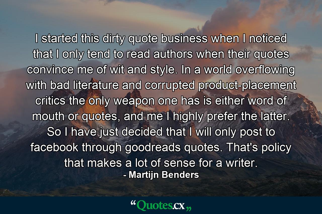 I started this dirty quote business when I noticed that I only tend to read authors when their quotes convince me of wit and style. In a world overflowing with bad literature and corrupted product-placement critics the only weapon one has is either word of mouth or quotes, and me I highly prefer the latter. So I have just decided that I will only post to facebook through goodreads quotes. That's policy that makes a lot of sense for a writer. - Quote by Martijn Benders