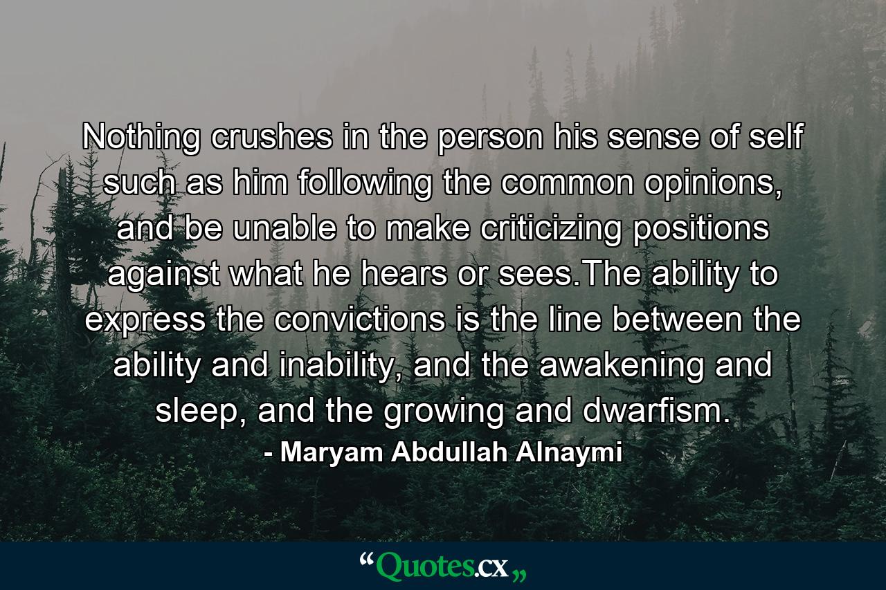 Nothing crushes in the person his sense of self such as him following the common opinions, and be unable to make criticizing positions against what he hears or sees.The ability to express the convictions is the line between the ability and inability, and the awakening and sleep, and the growing and dwarfism. - Quote by Maryam Abdullah Alnaymi