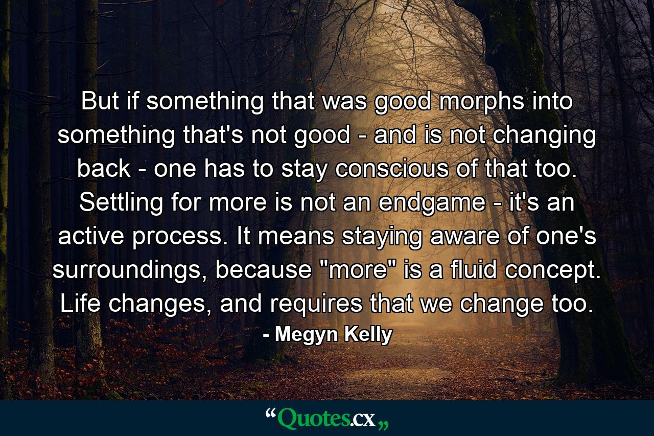 But if something that was good morphs into something that's not good - and is not changing back - one has to stay conscious of that too. Settling for more is not an endgame - it's an active process. It means staying aware of one's surroundings, because 