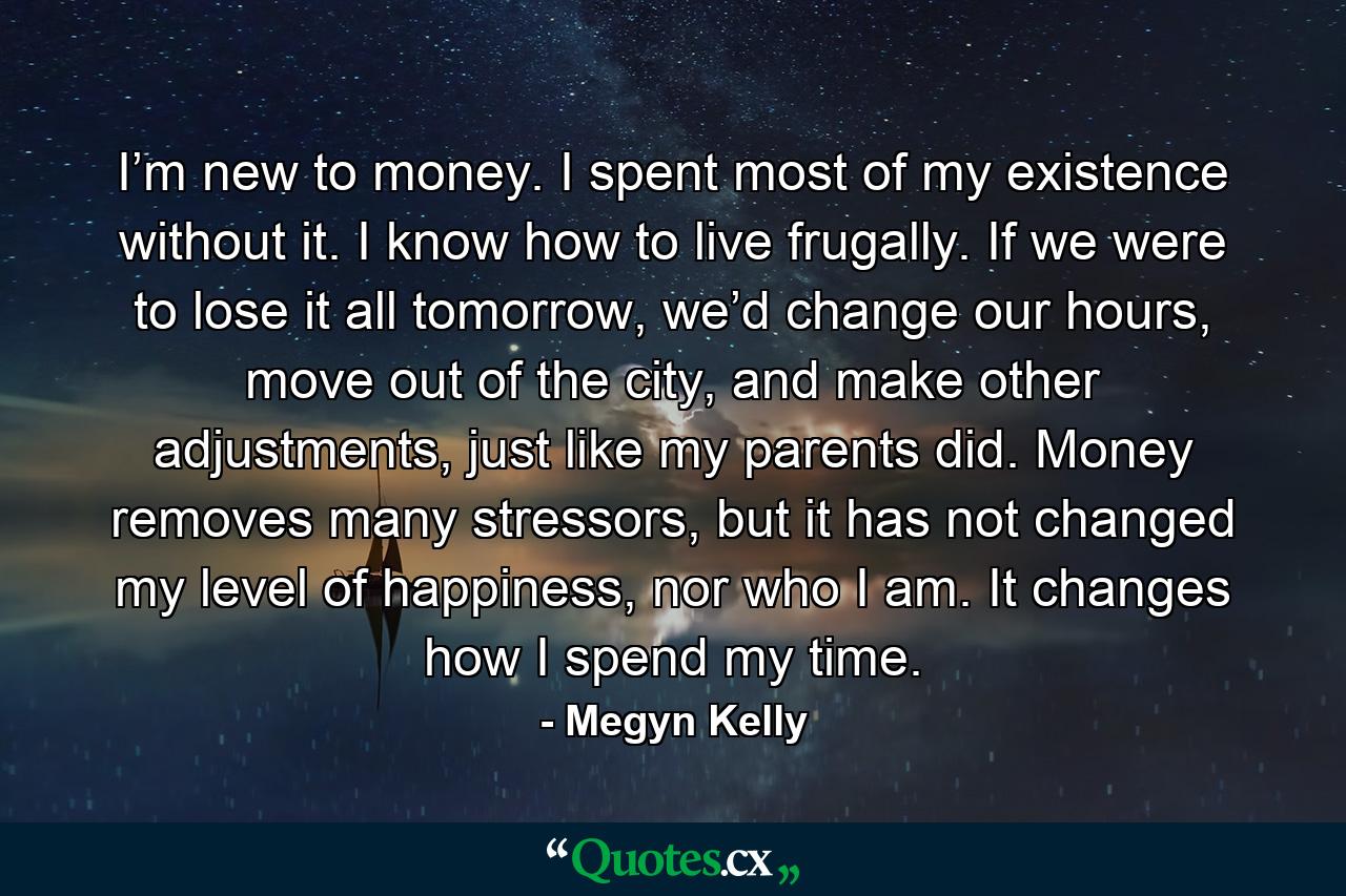 I’m new to money. I spent most of my existence without it. I know how to live frugally. If we were to lose it all tomorrow, we’d change our hours, move out of the city, and make other adjustments, just like my parents did. Money removes many stressors, but it has not changed my level of happiness, nor who I am. It changes how I spend my time. - Quote by Megyn Kelly