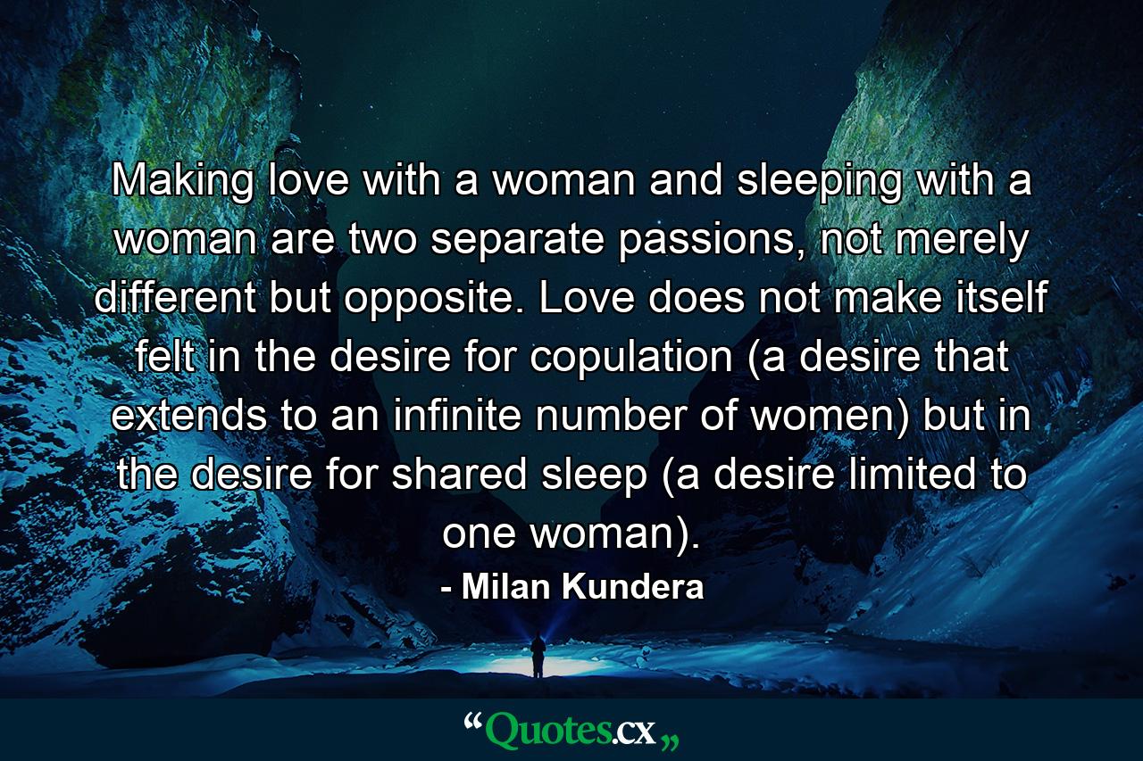 Making love with a woman and sleeping with a woman are two separate passions, not merely different but opposite. Love does not make itself felt in the desire for copulation (a desire that extends to an infinite number of women) but in the desire for shared sleep (a desire limited to one woman). - Quote by Milan Kundera