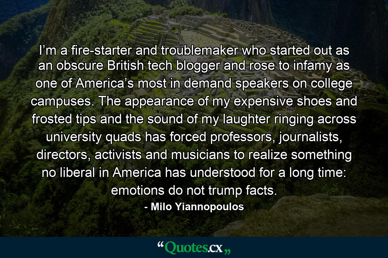 I’m a fire-starter and troublemaker who started out as an obscure British tech blogger and rose to infamy as one of America’s most in demand speakers on college campuses. The appearance of my expensive shoes and frosted tips and the sound of my laughter ringing across university quads has forced professors, journalists, directors, activists and musicians to realize something no liberal in America has understood for a long time: emotions do not trump facts. - Quote by Milo Yiannopoulos