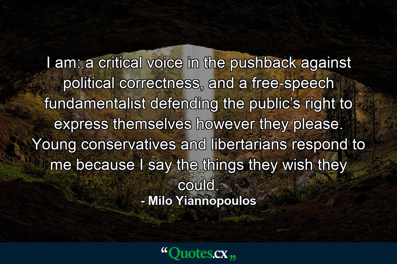 I am: a critical voice in the pushback against political correctness, and a free-speech fundamentalist defending the public’s right to express themselves however they please. Young conservatives and libertarians respond to me because I say the things they wish they could. - Quote by Milo Yiannopoulos