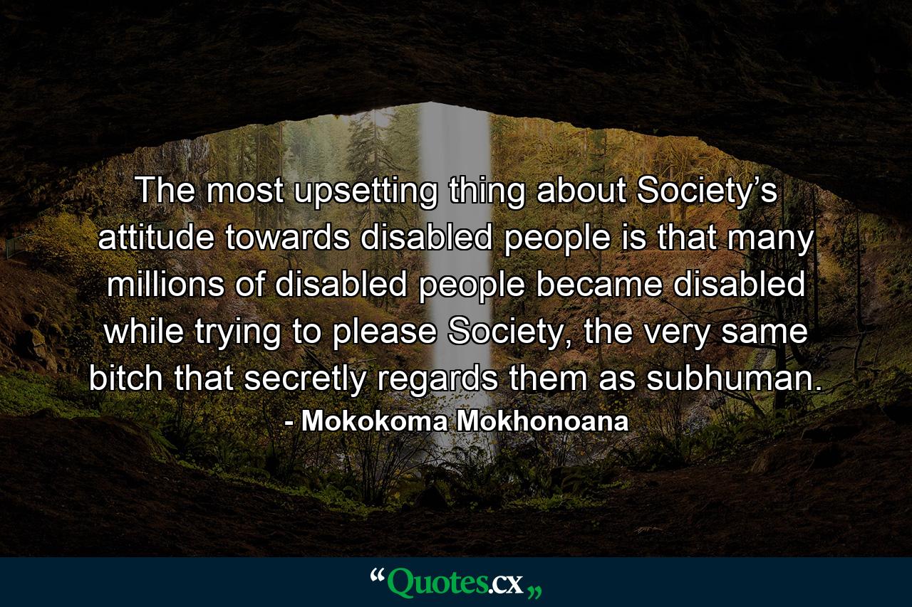 The most upsetting thing about Society’s attitude towards disabled people is that many millions of disabled people became disabled while trying to please Society, the very same bitch that secretly regards them as subhuman. - Quote by Mokokoma Mokhonoana