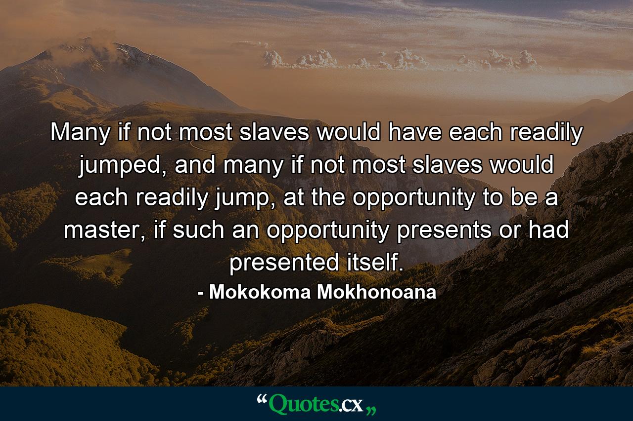 Many if not most slaves would have each readily jumped, and many if not most slaves would each readily jump, at the opportunity to be a master, if such an opportunity presents or had presented itself. - Quote by Mokokoma Mokhonoana