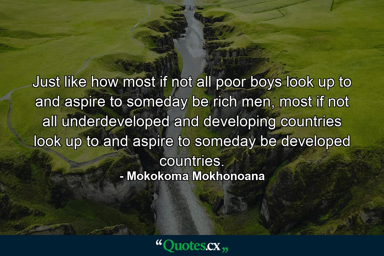 Just like how most if not all poor boys look up to and aspire to someday be rich men, most if not all underdeveloped and developing countries look up to and aspire to someday be developed countries. - Quote by Mokokoma Mokhonoana