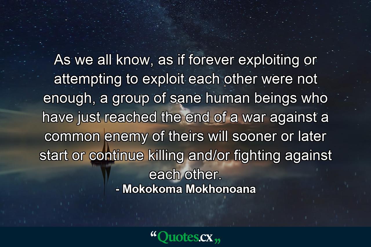 As we all know, as if forever exploiting or attempting to exploit each other were not enough, a group of sane human beings who have just reached the end of a war against a common enemy of theirs will sooner or later start or continue killing and/or fighting against each other. - Quote by Mokokoma Mokhonoana