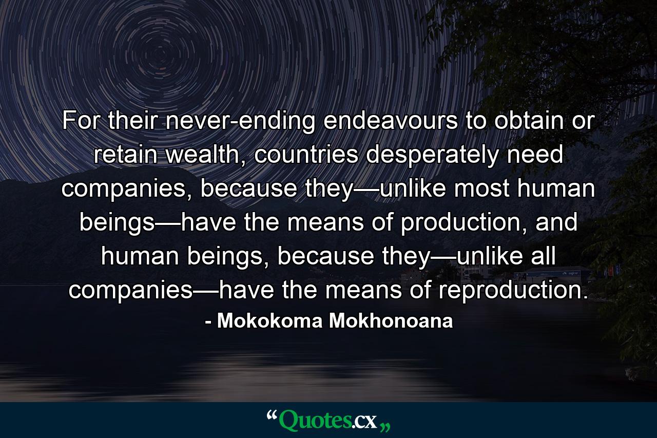 For their never-ending endeavours to obtain or retain wealth, countries desperately need companies, because they—unlike most human beings—have the means of production, and human beings, because they—unlike all companies—have the means of reproduction. - Quote by Mokokoma Mokhonoana