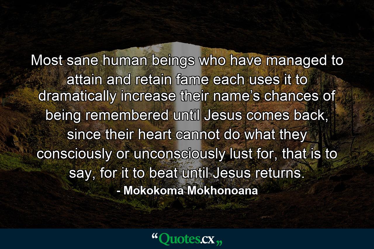 Most sane human beings who have managed to attain and retain fame each uses it to dramatically increase their name’s chances of being remembered until Jesus comes back, since their heart cannot do what they consciously or unconsciously lust for, that is to say, for it to beat until Jesus returns. - Quote by Mokokoma Mokhonoana