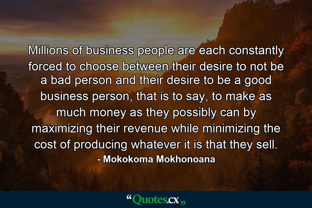 Millions of business people are each constantly forced to choose between their desire to not be a bad person and their desire to be a good business person, that is to say, to make as much money as they possibly can by maximizing their revenue while minimizing the cost of producing whatever it is that they sell. - Quote by Mokokoma Mokhonoana