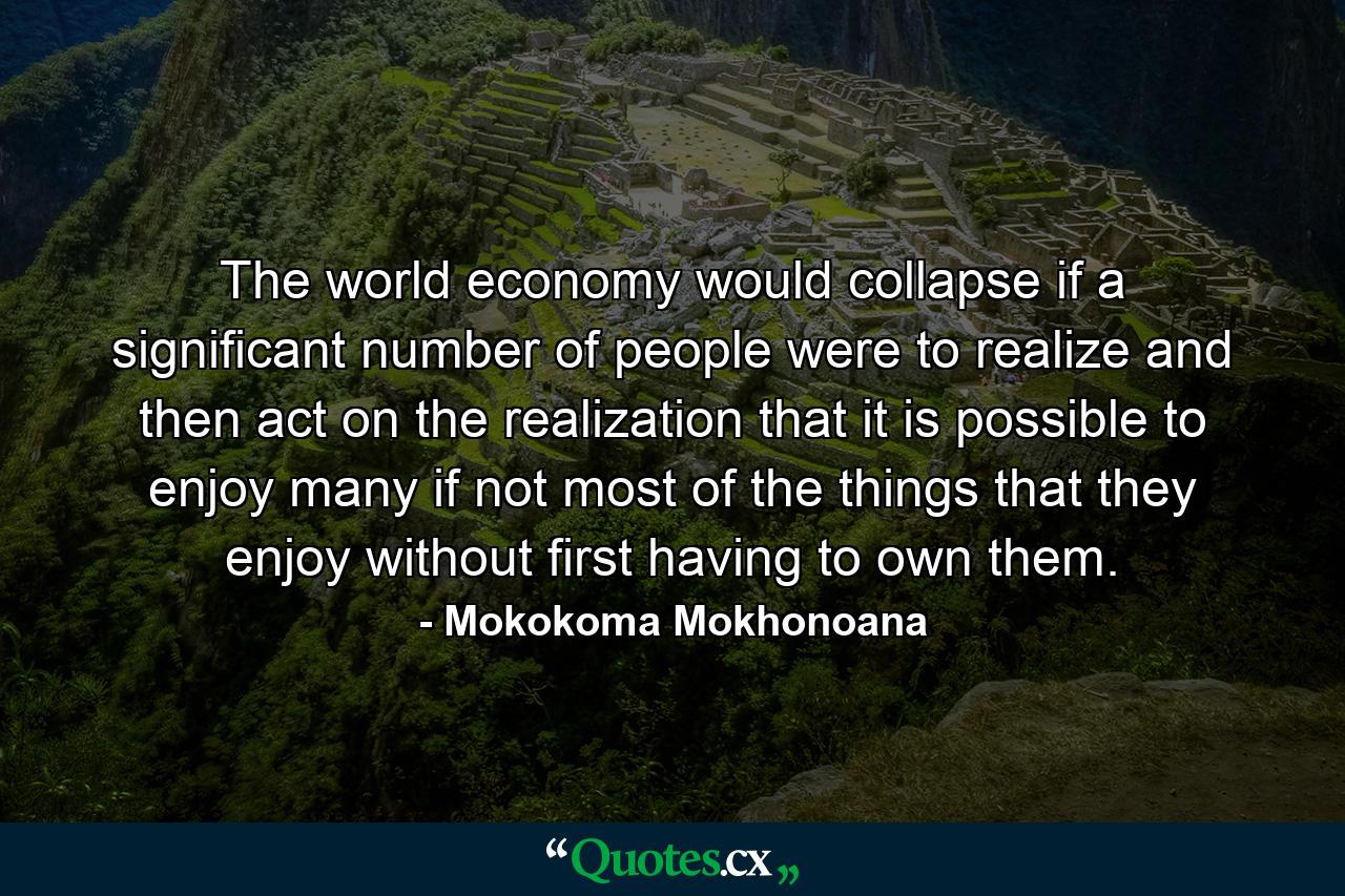 The world economy would collapse if a significant number of people were to realize and then act on the realization that it is possible to enjoy many if not most of the things that they enjoy without first having to own them. - Quote by Mokokoma Mokhonoana