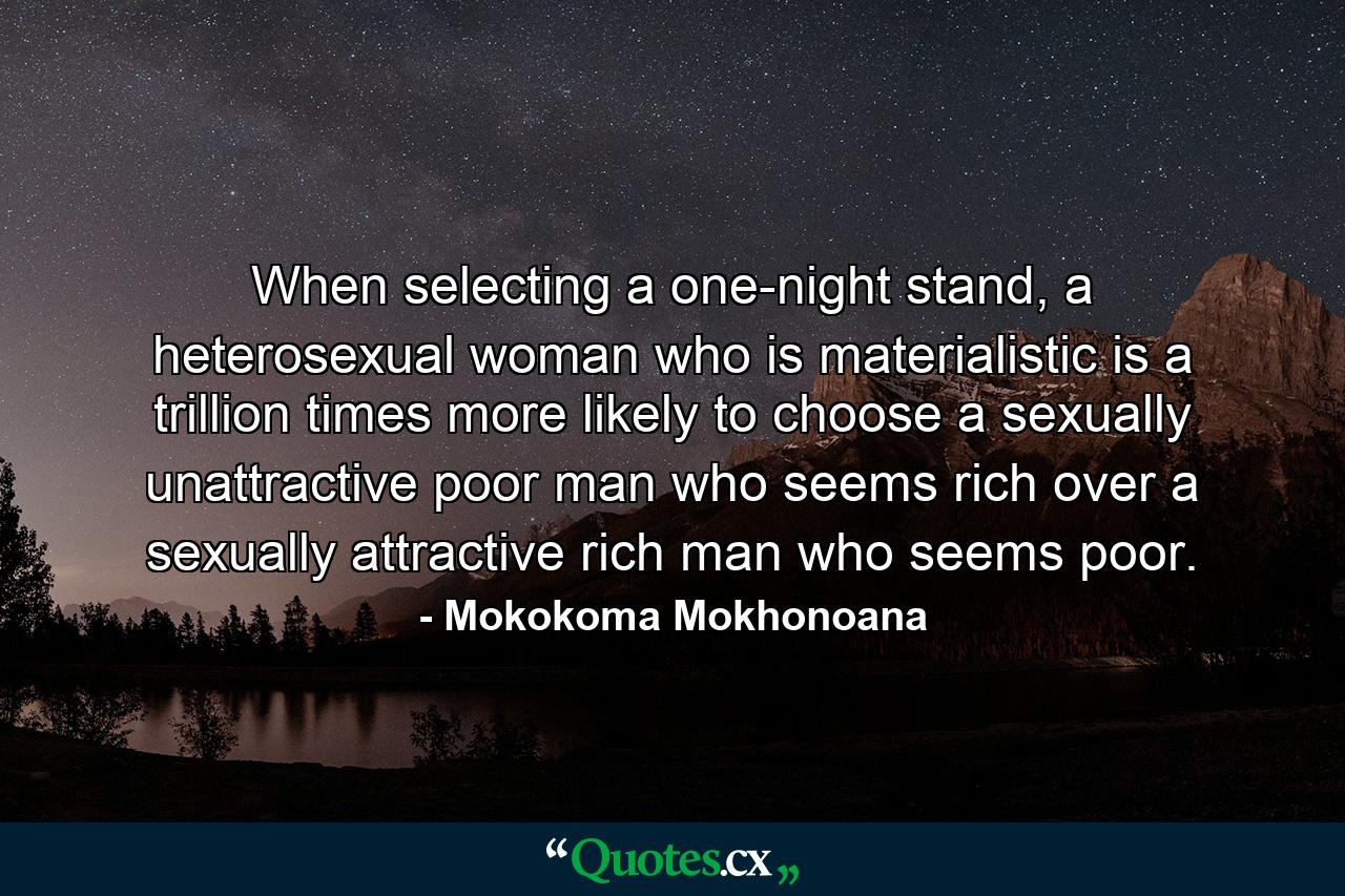 When selecting a one-night stand, a heterosexual woman who is materialistic is a trillion times more likely to choose a sexually unattractive poor man who seems rich over a sexually attractive rich man who seems poor. - Quote by Mokokoma Mokhonoana