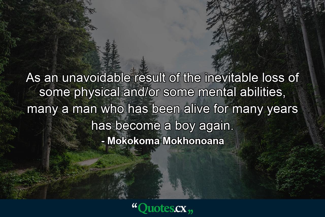 As an unavoidable result of the inevitable loss of some physical and/or some mental abilities, many a man who has been alive for many years has become a boy again. - Quote by Mokokoma Mokhonoana