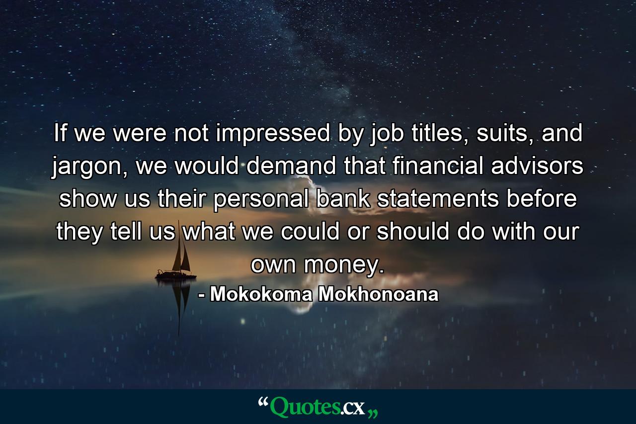 If we were not impressed by job titles, suits, and jargon, we would demand that financial advisors show us their personal bank statements before they tell us what we could or should do with our own money. - Quote by Mokokoma Mokhonoana