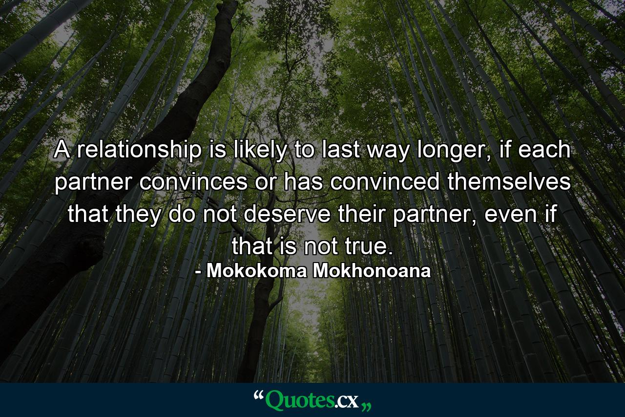 A relationship is likely to last way longer, if each partner convinces or has convinced themselves that they do not deserve their partner, even if that is not true. - Quote by Mokokoma Mokhonoana