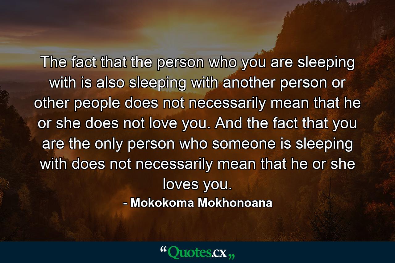 The fact that the person who you are sleeping with is also sleeping with another person or other people does not necessarily mean that he or she does not love you. And the fact that you are the only person who someone is sleeping with does not necessarily mean that he or she loves you. - Quote by Mokokoma Mokhonoana