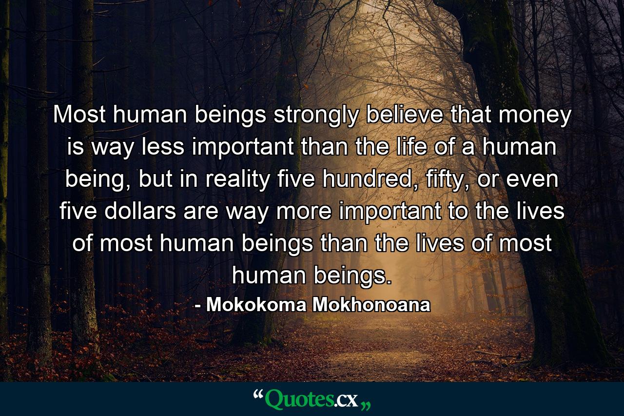 Most human beings strongly believe that money is way less important than the life of a human being, but in reality five hundred, fifty, or even five dollars are way more important to the lives of most human beings than the lives of most human beings. - Quote by Mokokoma Mokhonoana