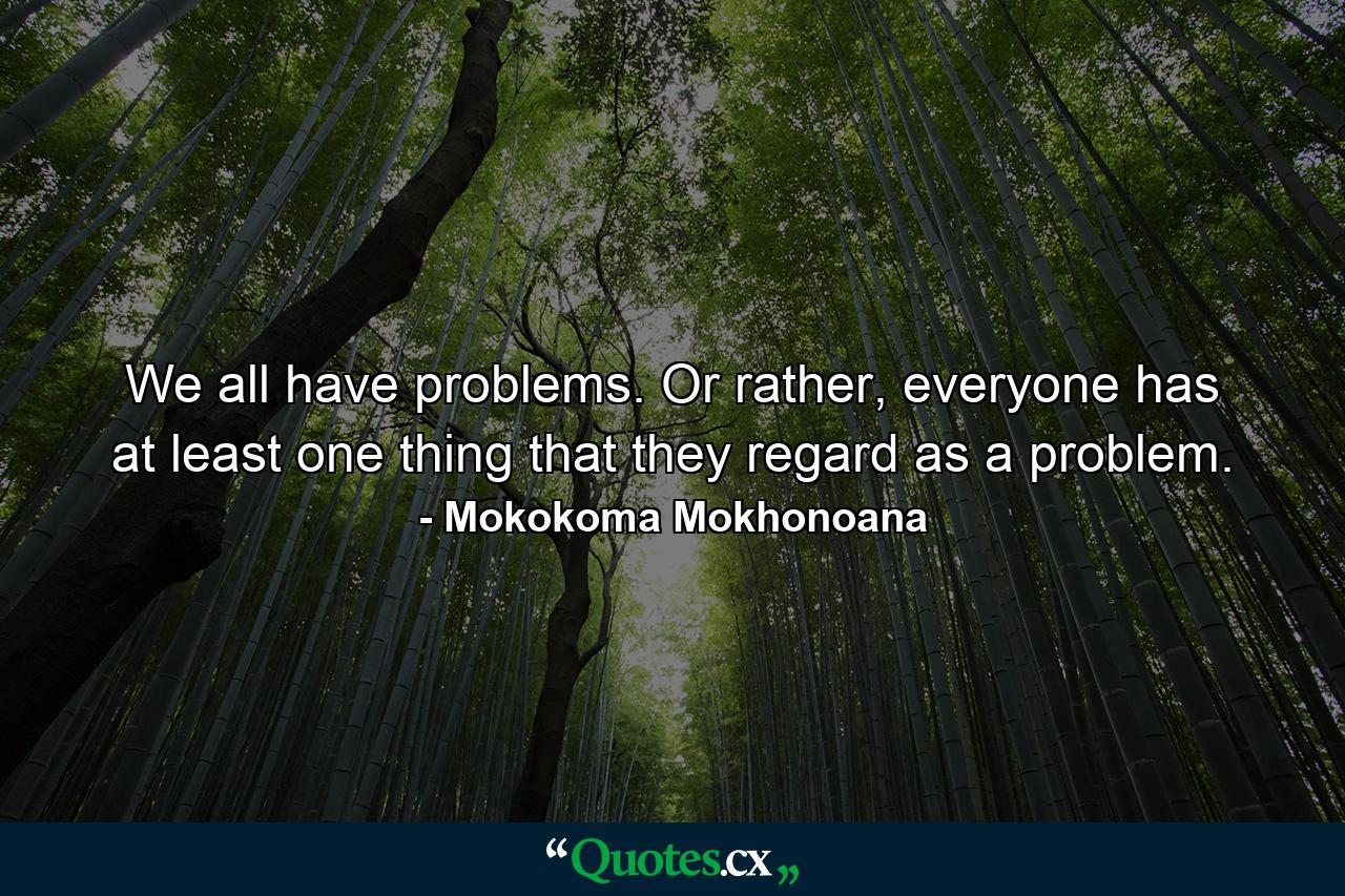 We all have problems. Or rather, everyone has at least one thing that they regard as a problem. - Quote by Mokokoma Mokhonoana