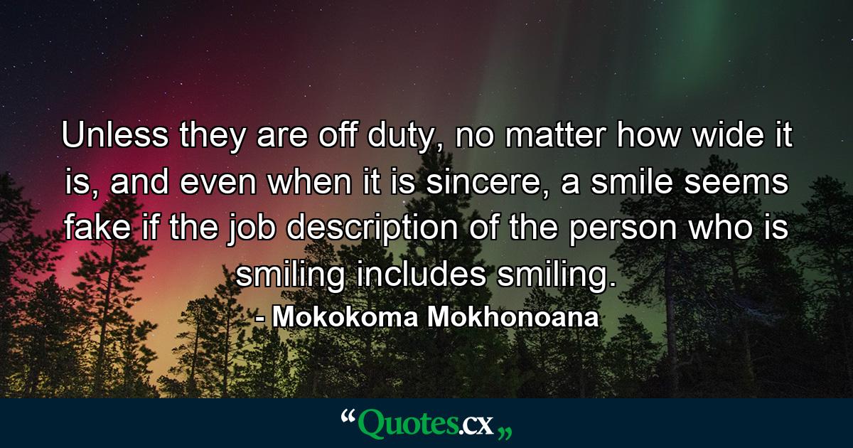 Unless they are off duty, no matter how wide it is, and even when it is sincere, a smile seems fake if the job description of the person who is smiling includes smiling. - Quote by Mokokoma Mokhonoana