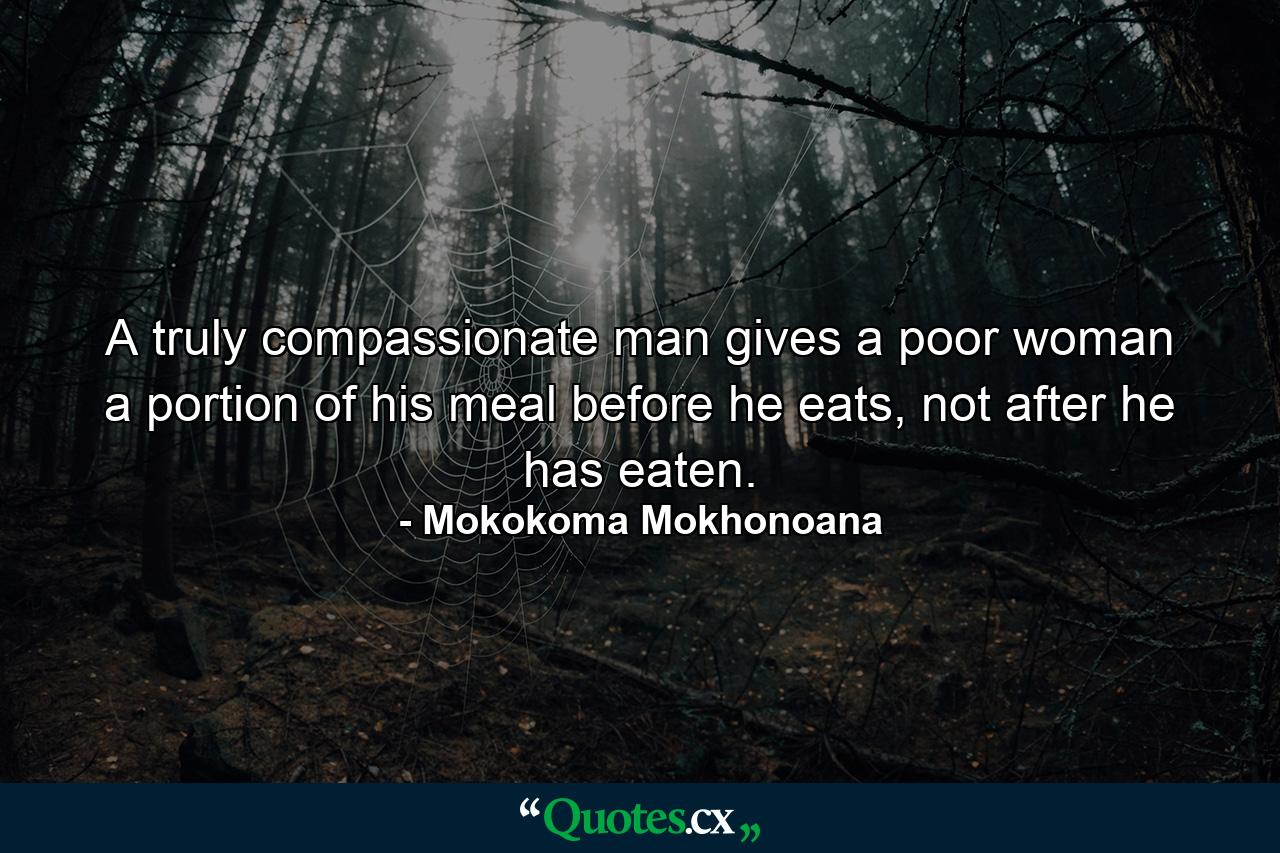 A truly compassionate man gives a poor woman a portion of his meal before he eats, not after he has eaten. - Quote by Mokokoma Mokhonoana