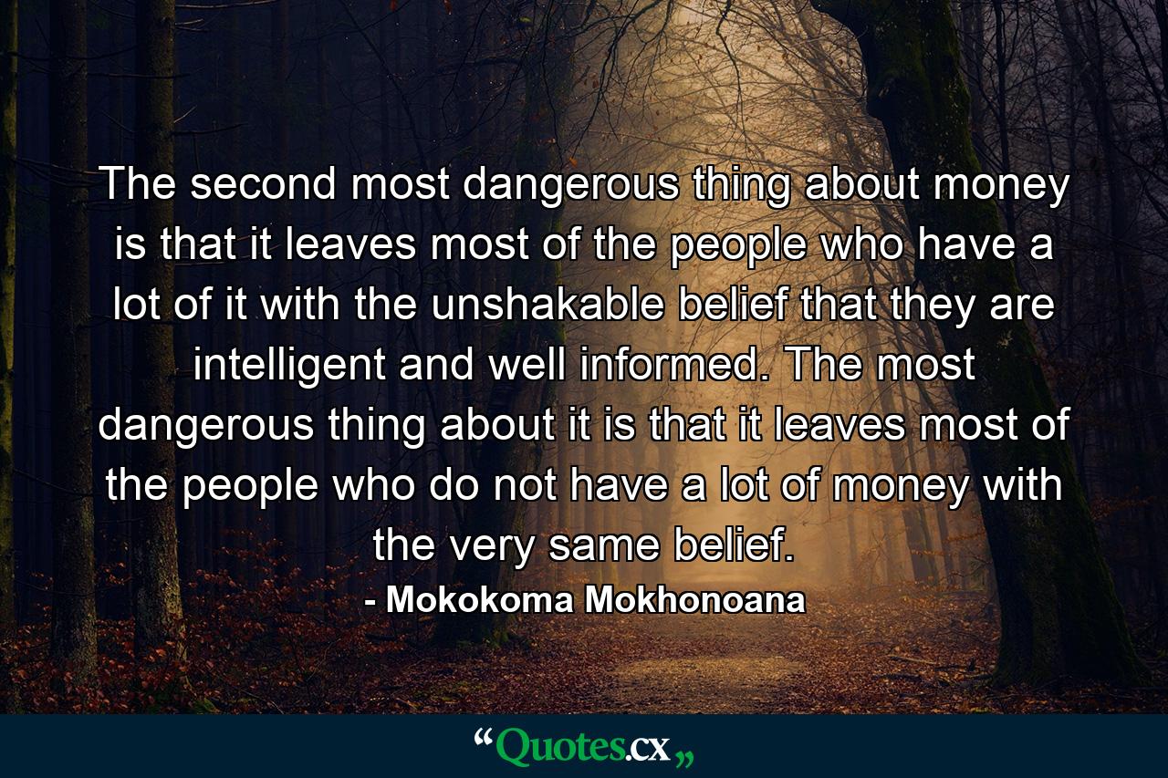 The second most dangerous thing about money is that it leaves most of the people who have a lot of it with the unshakable belief that they are intelligent and well informed. The most dangerous thing about it is that it leaves most of the people who do not have a lot of money with the very same belief. - Quote by Mokokoma Mokhonoana