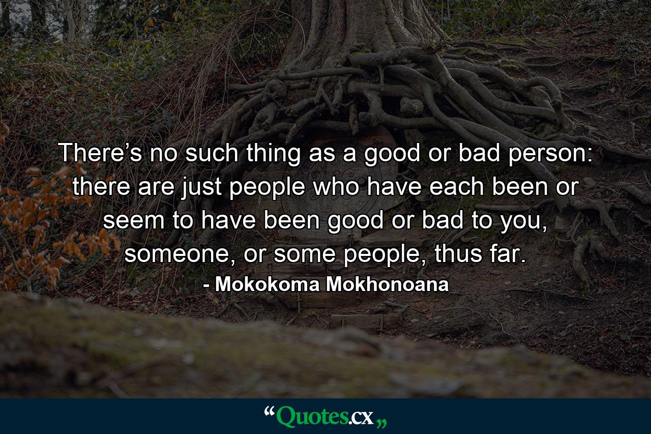 There’s no such thing as a good or bad person: there are just people who have each been or seem to have been good or bad to you, someone, or some people, thus far. - Quote by Mokokoma Mokhonoana