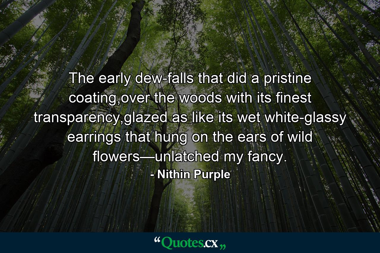 The early dew-falls that did a pristine coating,over the woods with its finest transparency,glazed as like its wet white-glassy earrings that hung on the ears of wild flowers—unlatched my fancy. - Quote by Nithin Purple