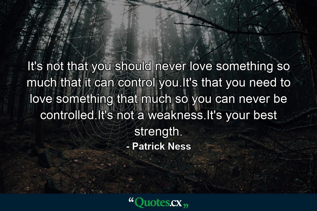 It's not that you should never love something so much that it can control you.It's that you need to love something that much so you can never be controlled.It's not a weakness.It's your best strength. - Quote by Patrick Ness