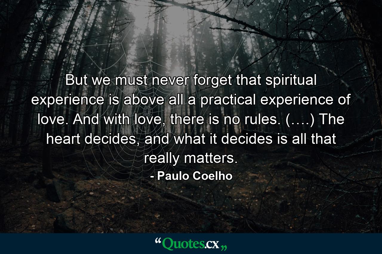 But we must never forget that spiritual experience is above all a practical experience of love. And with love, there is no rules. (….) The heart decides, and what it decides is all that really matters. - Quote by Paulo Coelho