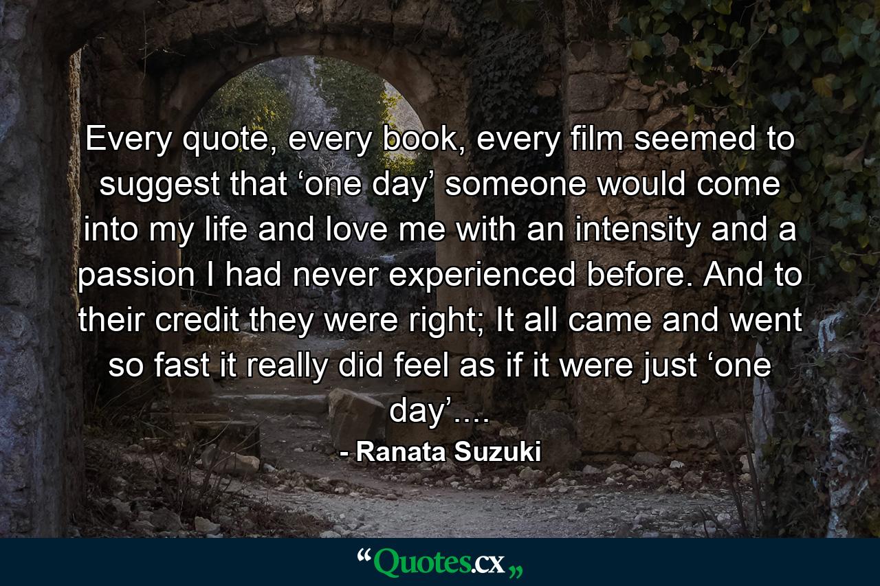 Every quote, every book, every film seemed to suggest that ‘one day’ someone would come into my life and love me with an intensity and a passion I had never experienced before. And to their credit they were right; It all came and went so fast it really did feel as if it were just ‘one day’.... - Quote by Ranata Suzuki