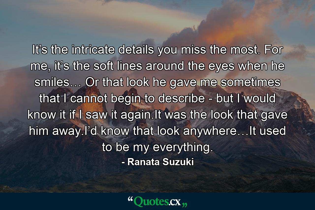 It’s the intricate details you miss the most. For me, it’s the soft lines around the eyes when he smiles… Or that look he gave me sometimes that I cannot begin to describe - but I would know it if I saw it again.It was the look that gave him away.I’d know that look anywhere…It used to be my everything. - Quote by Ranata Suzuki