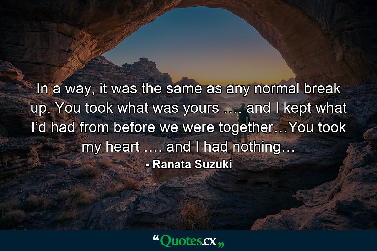 In a way, it was the same as any normal break up. You took what was yours …. and I kept what I’d had from before we were together…You took my heart …. and I had nothing… - Quote by Ranata Suzuki