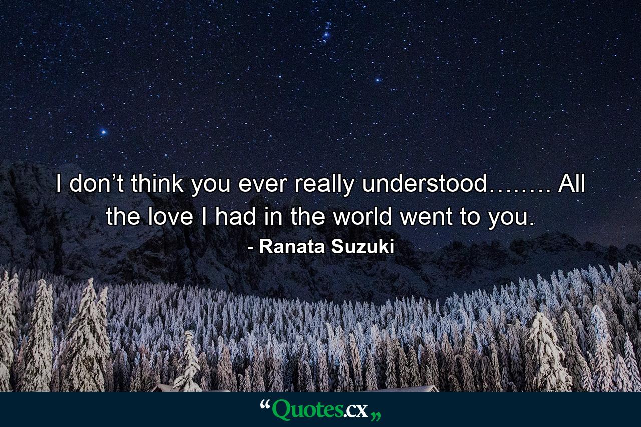 I don’t think you ever really understood….…. All the love I had in the world went to you. - Quote by Ranata Suzuki